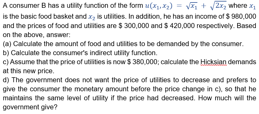 A consumer B has a utility function of the form u(x1,x2)
Vx1 + /2x2 where x1
is the basic food basket and x, is utilities. In addition, he has an income of $ 980,000
and the prices of food and utilities are $ 300,000 and $ 420,000 respectively. Based
on the above, answer:
(a) Calculate the amount of food and utilities to be demanded by the consumer.
b) Calculate the consumer's indirect utility function.
c) Assume that the price of utilities is now $ 380,000; calculate the Hicksian demands
at this new price.
d) The government does not want the price of utilities to decrease and prefers to
give the consumer the monetary amount before the price change in c), so that he
maintains the same level of utility if the price had decreased. How much will the
government give?
