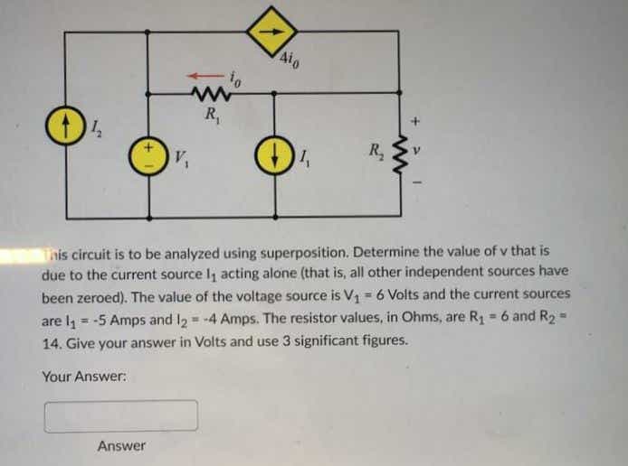 04
Answer
to
www
R₁
V₁
1
Aio
✪
1₁
R₂
This circuit is to be analyzed using superposition. Determine the value of v that is
due to the current source 1₁ acting alone (that is, all other independent sources have
been zeroed). The value of the voltage source is V₁ = 6 Volts and the current sources
are l₁ = -5 Amps and 12 = -4 Amps. The resistor values, in Ohms, are R₁ = 6 and R₂ = .
14. Give your answer in Volts and use 3 significant figures.
Your Answer: