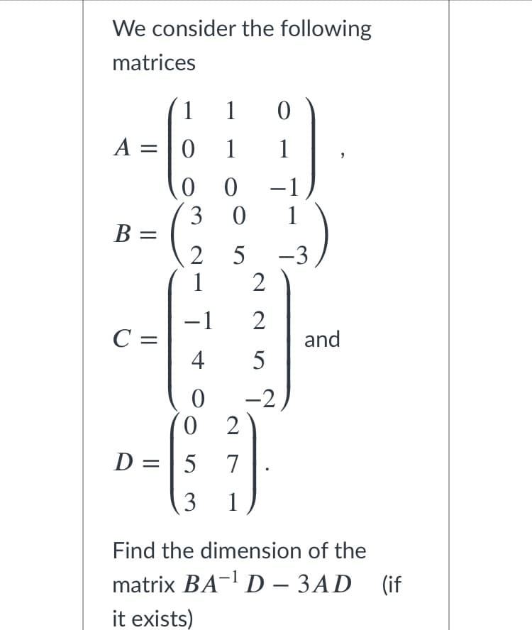 We consider the following
matrices
1
1
A =|0
1
1
-1
3 0
1
B =
2
1
-3
2
-1
C =
4
and
5
-2
0 2
D
=| 5
7
3
1
Find the dimension of the
matrix BA- D – 3AD (if
it exists)
