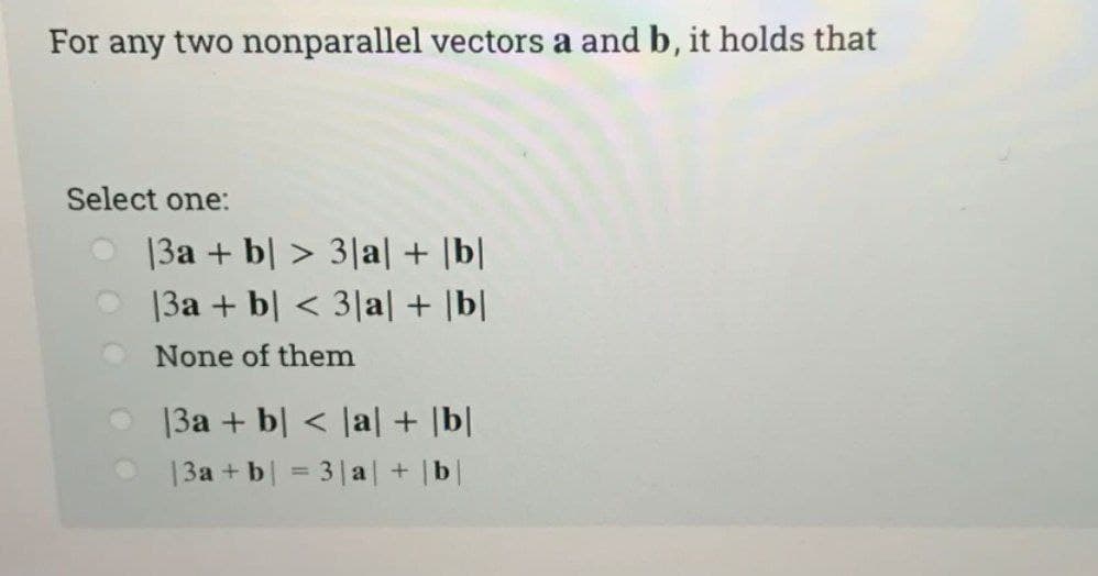 For any two nonparallel vectors a and b, it holds that
Select one:
|3a + b > 3|a| + |b|
13a + b < 3|a| + |b|
None of them
|3a + b < |a| + |b|
|3a + b = 3|a| + |b|