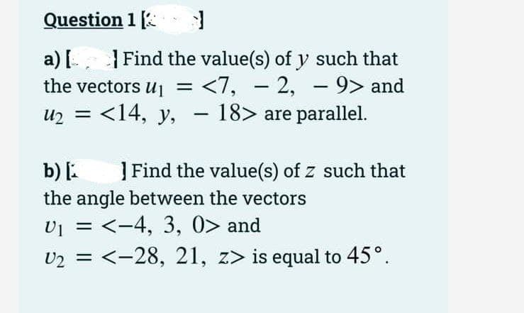 1]
Find the value(s) of y such that
− 2,
<7, -2, - 9> and
Question 1
a) [
the vectors U₁ = <7,
U₂ =
<14, y, − 18> are parallel.
-
b) [
the angle between the vectors
V₁
VI
= <-4, 3, 0> and
U₂ = <-28, 21, z> is equal to 45°.
] Find the value(s) of z such that