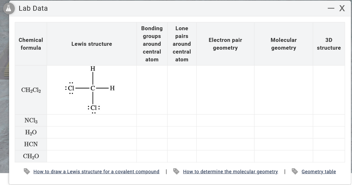 Lab Data
Chemical
formula
CH₂Cl2
NC13
H₂O
HCN
CH₂O
Lewis structure
H
:C1:
H
Bonding Lone
groups
pairs
around
around
central
central
atom
atom
How to draw a Lewis structure for a covalent compound
Electron pair
geometry
Molecular
geometry
How to determine the molecular geometry. I
- X
3D
structure
Geometry table