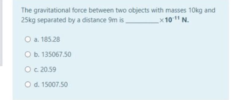 The gravitational force between two objects with masses 10kg and
25kg separated by a distance 9m is
x 1011 N.
O a. 185.28
O b. 135067.50
O c. 20.59
O d. 15007.50
