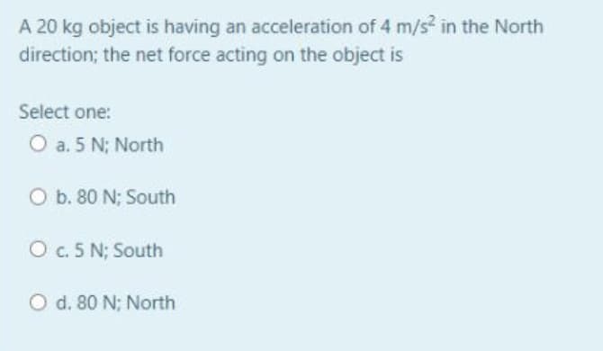 A 20 kg object is having an acceleration of 4 m/s? in the North
direction; the net force acting on the object is
Select one:
O a. 5 N; North
O b. 80 N; South
O c. 5 N; South
O d. 80 N; North
