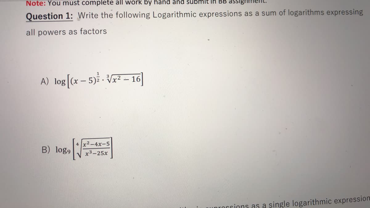 Note: You must complete all work by hand ánd šübmit in BB assigrim
Question 1: Write the following Logarithmic expressions as a sum of logarithms expressing
all powers as factors
A) log[(x – 5)* - Vx² – 16|
x2-4x-5
B) log9
x3-25x
nrorsions as a single logarithmic expression
