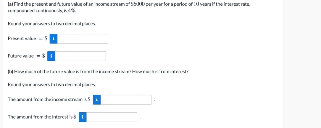 (a) Find the present and future value of an income stream of $6000 per year for a period of 10 years if the interest rate,
compounded continuously, is 4%.
Round your answers to two decimal places.
Present value = $
i
Future value = $ i
(b) How much of the future value is from the income stream? How much is from interest?
Round your answers to two decimal places.
The amount from the income stream is $
i
The amount from the interest is $ i

