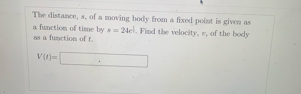The distance, s, of a moving body from a fixed point is given as
a function of time by s = 24e2. Find the velocity, v, of the body
as a function of t.
V (t)=.
