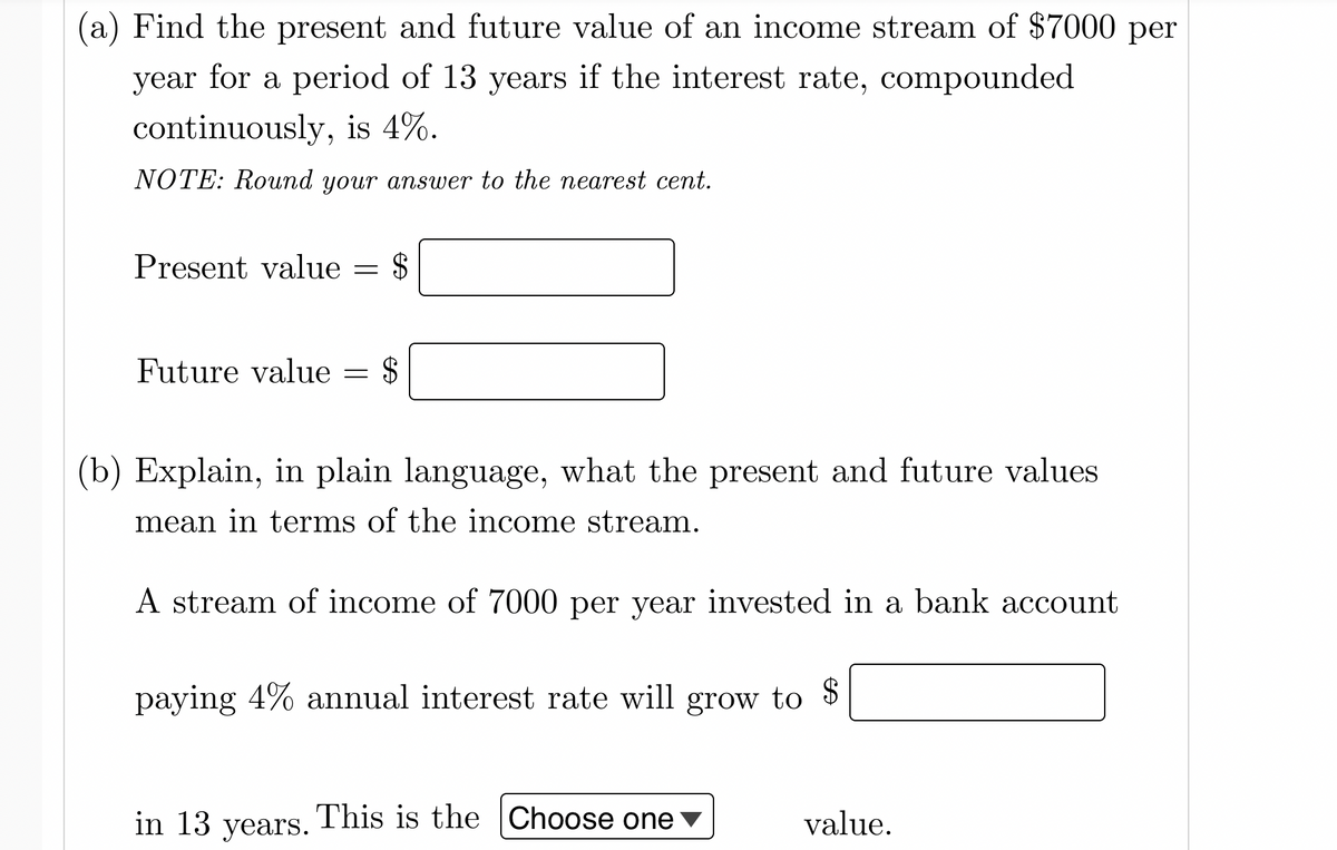 a) Find the present and future value of an income stream of $7000 per
year for a period of 13 years if the interest rate, compounded
continuously, is 4%.
NOTE: Round your answer to the nearest cent.
Present value = $
Future value
$
(b) Explain, in plain language, what the present and future values
mean in terms of the income stream.
A stream of income of 7000 per year invested in a bank account
paying 4% annual interest rate will grow to $
in 13 years.
This is the Choose one▼
value.
