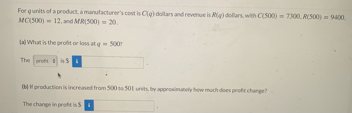 For qunits of a product, a manufacturer's cost is C(q) dollars and revenue is R(g) dollars, with C(500) = 7300, R(500) = 9400,
MC(500) = 12, and MR(500) = 20.
(a) What is the profit or loss at q = 500?
The profit is $
i
(b) If production is increased from 500 to 501 units, by approximately how much does profit change?
The change in profit is $ i
