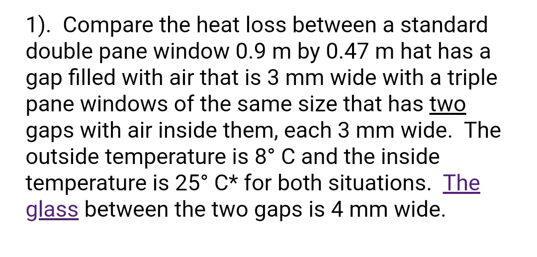 1). Compare the heat loss between a standard
double pane window 0.9 m by 0.47 m hat has a
gap filled with air that is 3 mm wide with a triple
pane windows of the same size that has two
gaps with air inside them, each 3 mm wide. The
outside temperature is 8° C and the inside
temperature is 25° C* for both situations. The
glass between the two gaps is 4 mm wide.
