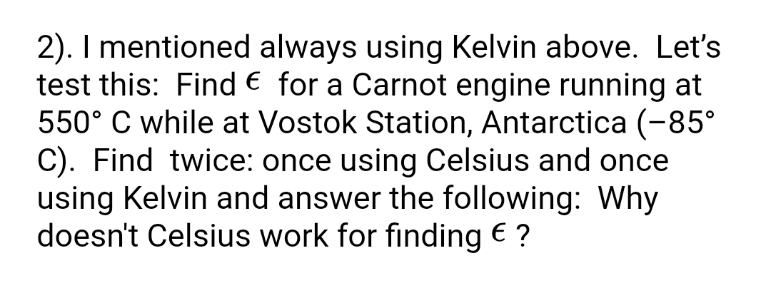 2). I mentioned always using Kelvin above. Let's
test this: Find € for a Carnot engine running at
550° C while at Vostok Station, Antarctica (-85°
C). Find twice: once using Celsius and once
using Kelvin and answer the following: Why
doesn't Celsius work for finding € ?
