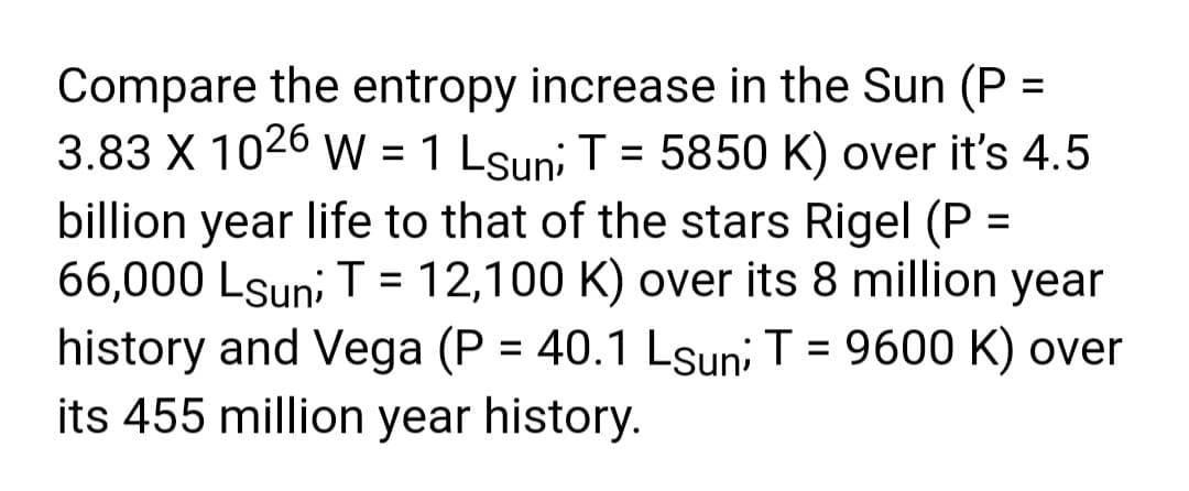 Compare the entropy increase in the Sun (P =
3.83 X 1026 W = 1 Lsuni T = 5850 K) over it's 4.5
billion year life to that of the stars Rigel (P =
66,000 Lsun; T = 12,100 K) over its 8 million year
history and Vega (P = 40.1 Lsuni T = 9600 K) over
its 455 million year history.
%3D

