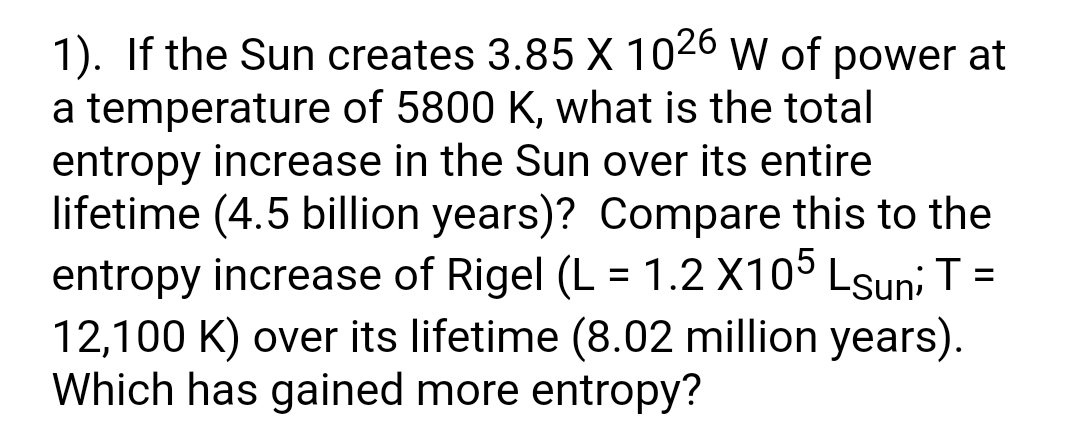 1). If the Sun creates 3.85 X 1026 w of power at
a temperature of 5800 K, what is the total
entropy increase in the Sun over its entire
lifetime (4.5 billion years)? Compare this to the
entropy increase of Rigel (L = 1.2 X105 Lsun; T=
12,100 K) over its lifetime (8.02 million years).
Which has gained more entropy?
