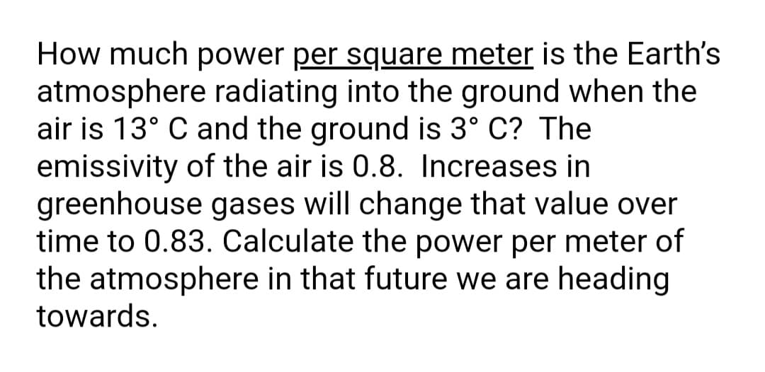 How much power per square meter is the Earth's
atmosphere radiating into the ground when the
air is 13° C and the ground is 3° C? The
emissivity of the air is 0.8. Increases in
greenhouse gases will change that value over
time to 0.83. Calculate the power per meter of
the atmosphere in that future we are heading
towards.
