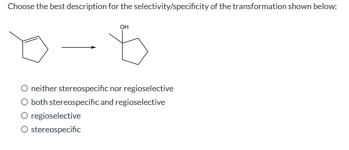 Choose the best description for the selectivity/specificity of the transformation shown below:
OH
neither stereospecific nor regioselective
O both stereospecific and regioselective
regioselective
O stereospecific