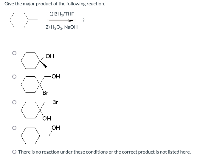 Give the major product of the following reaction.
1) BH3/THF
2) H₂O2, NaOH
OH
-OH
о
Br
-Br
∞
OH
OH
?
O There is no reaction under these conditions or the correct product is not listed here.