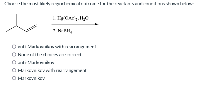 Choose the most likely regiochemical outcome for the reactants and conditions shown below:
1. Hg(OAc)₂, H₂O
2. NaBH4
anti-Markovnikov with rearrangement
None of the choices are correct.
anti-Markovnikov
Markovnikov with rearrangement
O Markovnikov