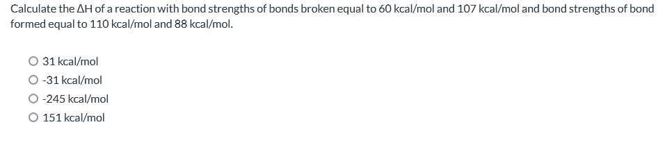 Calculate the AH of a reaction with bond strengths of bonds broken equal to 60 kcal/mol and 107 kcal/mol and bond strengths of bond
formed equal to 110 kcal/mol and 88 kcal/mol.
31 kcal/mol
-31 kcal/mol
-245 kcal/mol
O 151 kcal/mol