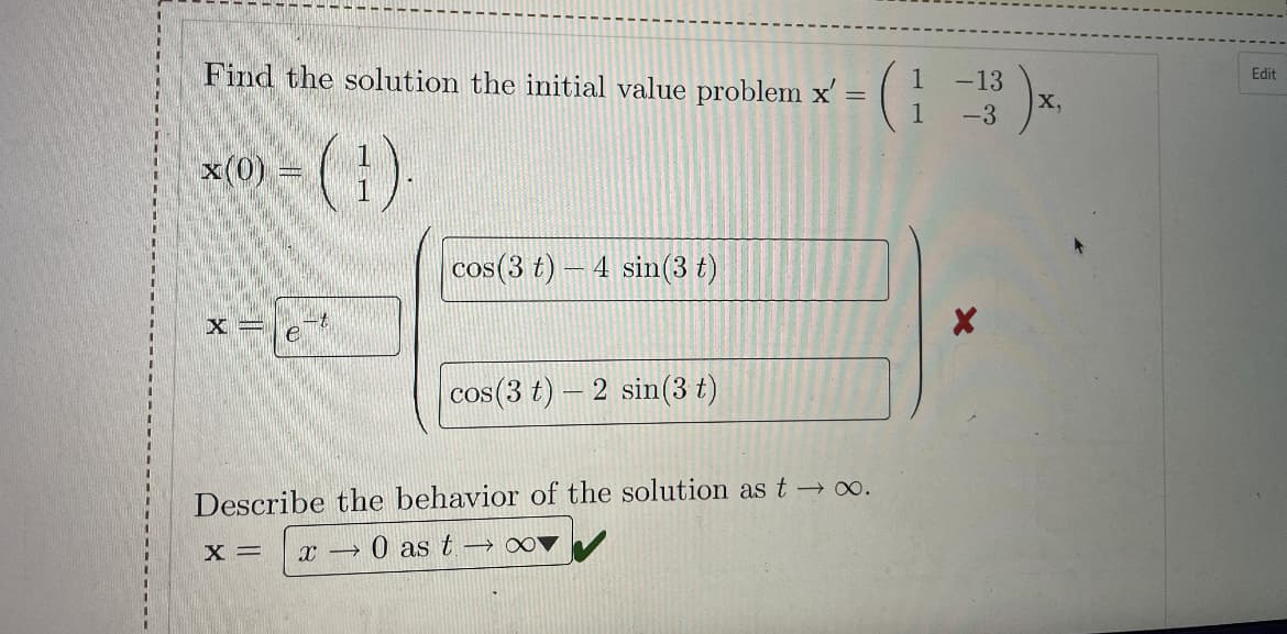 Find the solution the initial value problem x' = (
Edit
-13
X,
%3D
1
-3
()
x(0):
cos (3 t)
4 sin(3 t)
X =
cos(3 t)- 2 sin(3 t)
Describe the behavior of the solution as t → o.
x =
O as t → o0
%3D
