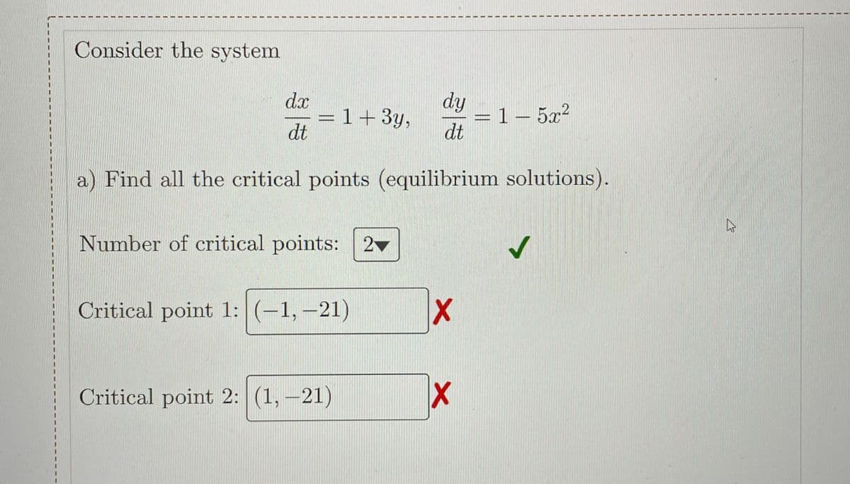Consider the system
dx
= 1+3y,
dt
dy
1- 5x?
dt
a) Find all the critical points (equilibrium solutions).
Number of critical points: 2
Critical point 1: (-1,-21)
Critical point 2: (1, -21)
