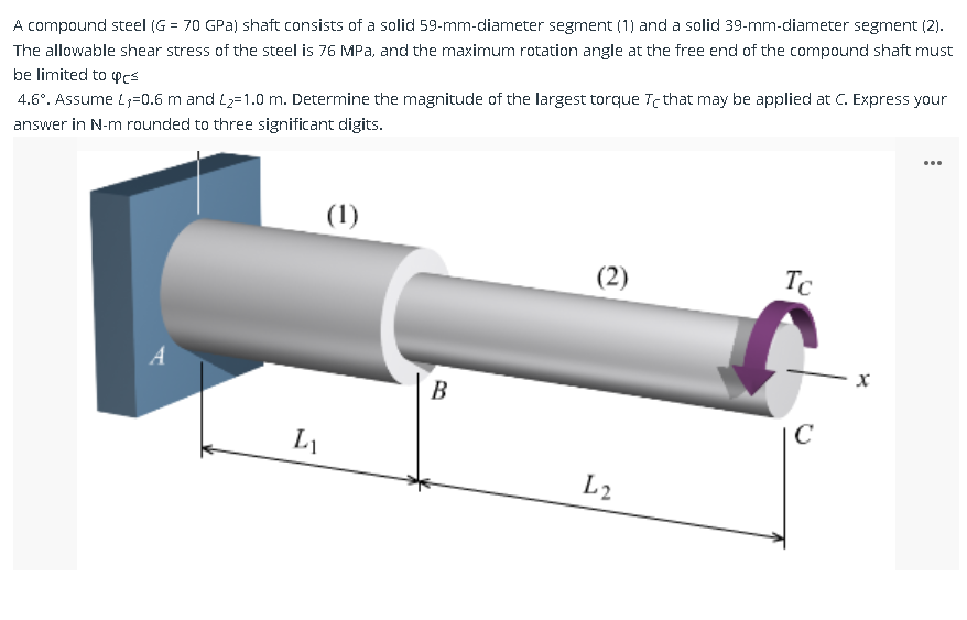 A compound steel (G = 70 GPa) shaft consists of a solid 59-mm-diameter segment (1) and a solid 39-mm-diameter segment (2).
The allowable shear stress of the steel is 76 MPa, and the maximum rotation angle at the free end of the compound shaft must
be limited to cs
4.6°. Assume L,-0.6 m and L₂=1.0 m. Determine the magnitude of the largest torque Te that may be applied at C. Express your
answer in N-m rounded to three significant digits.
A
(1)
LI
B
(2)
L2
Tc
C
X
: