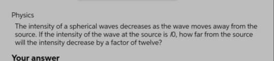 Physics
The intensity of a spherical waves decreases as the wave moves away from the
source. If the intensity of the wave at the source is /0, how far from the source
will the intensity decrease by a factor of twelve?
Your answer

