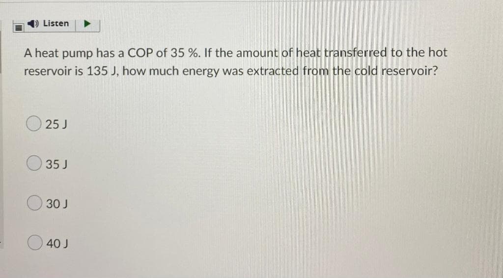 1) Listen
A heat pump has a COP of 35 %. If the amount of heat transferred to the hot
reservoir is 135 J, how much energy was extracted from the cold reservoir?
25 J
35 J
30 J
40 J
