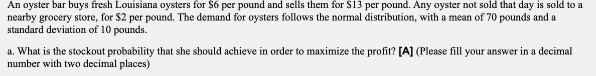 An oyster bar buys fresh Louisiana oysters for $6 per pound and sells them for $13 per pound. Any oyster not sold that day is sold to a
nearby grocery store, for $2 per pound. The demand for oysters follows the normal distribution, with a mean of 70 pounds and a
standard deviation of 10 pounds.
a. What is the stockout probability that she should achieve in order to maximize the profit? [A] (Please fill your answer in a decimal
number with two decimal places)
