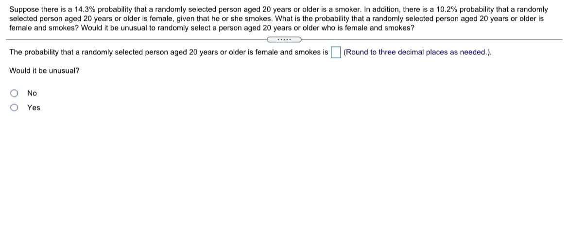 Suppose there is a 14.3% probability that a randomly selected person aged 20 years or older is a smoker. In addition, there
selected person aged 20 years or older is female, given that he or she smokes. What is the probability that a randomly selected person aged 20 years or older is
female and smokes? Would it be unusual to randomly select a person aged 20 years or older who is female and smokes?
sa 10.2% probability that a randomly
The probability that a randomly selected person aged 20 years or older is female and smokes is
(Round to three decimal places as needed.).
Would it be unusual?
No
Yes
