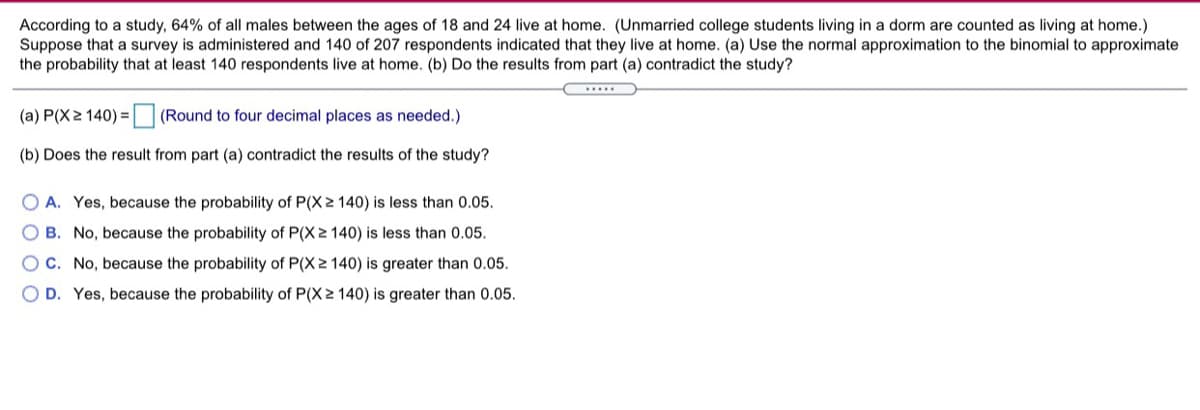 According to a study, 64% of all males between the ages of 18 and 24 live at home. (Unmarried college students living in a dorm are counted as living at home.)
Suppose that a survey is administered and 140 of 207 respondents indicated that they live at home. (a) Use the normal approximation to the binomial to approximate
the probability that at least 140 respondents live at home. (b) Do the results from part (a) contradict the study?
(a) P(X2 140) =
(Round to four decimal places as needed.)
(b) Does the result from part (a) contradict the results of the study?
O A. Yes, because the probability of P(X2 140) is less than 0.05.
B. No, because the probability of P(X 2 140) is less than 0.05.
O C. No, because the probability of P(X 2 140) is greater than 0.05.
O D. Yes, because the probability of P(X 2 140) is greater than 0.05.
