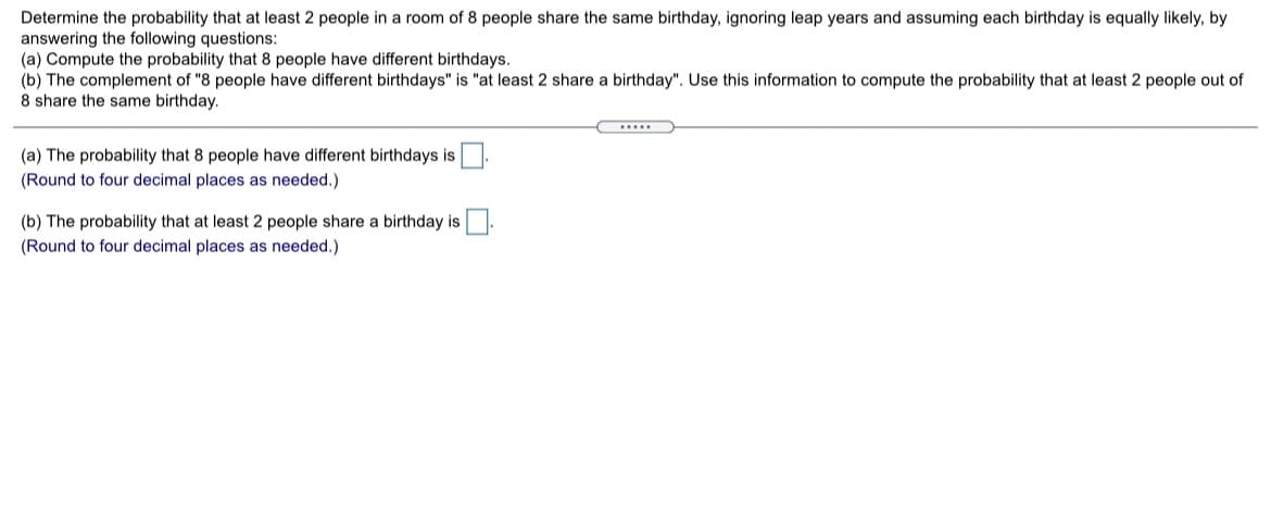 Determine the probability that at least 2 people in a room of 8 people share the same birthday, ignoring leap years and assuming each birthday is equally likely, by
answering the following questions:
(a) Compute the probability that 8 people have different birthdays.
(b) The complement of "8 people have different birthdays" is "at least 2 share a birthday". Use this information to compute the probability that at least 2 people out of
8 share the same birthday.
....
(a) The probability that 8 people have different birthdays is.
(Round to four decimal places as needed.)
(b) The probability that at least 2 people share a birthday is
(Round to four decimal places as needed.)
