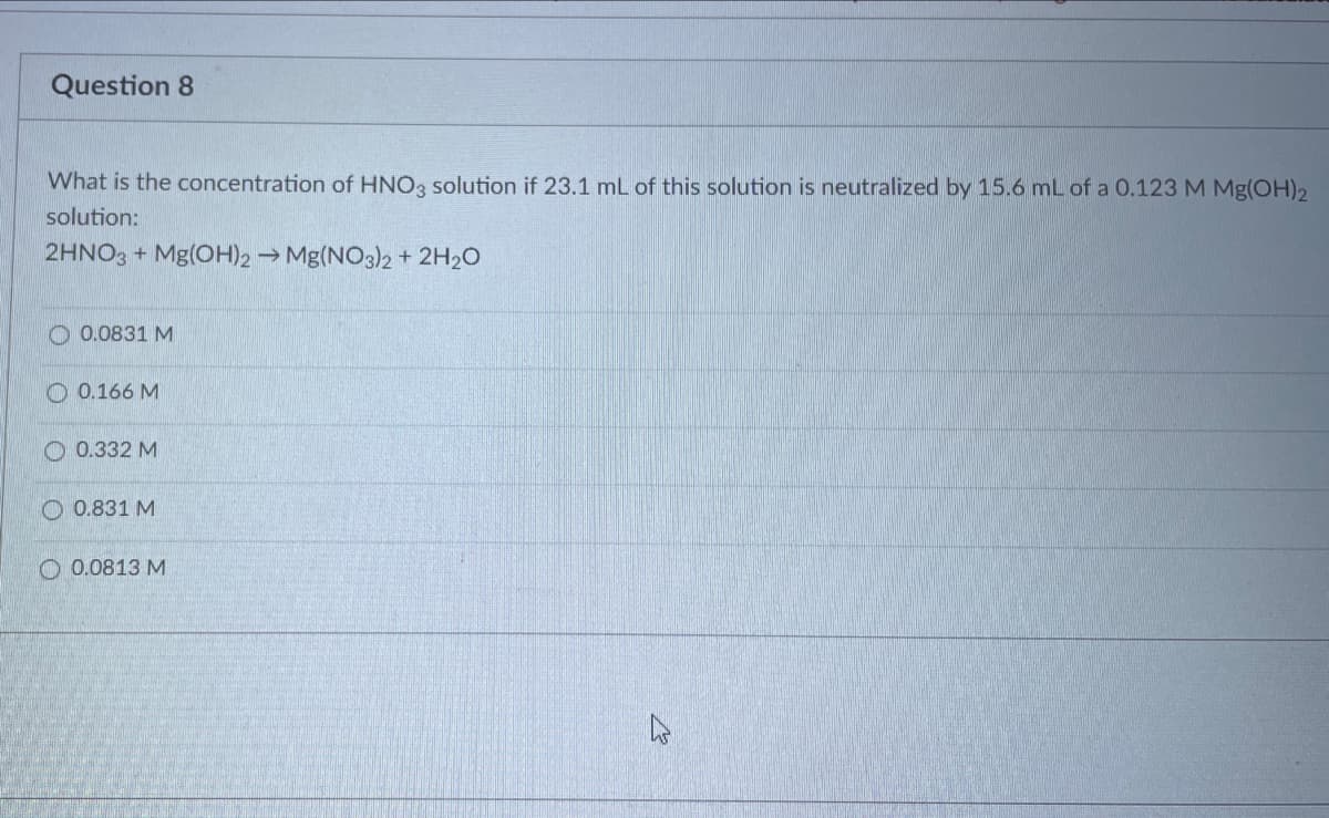 Question 8
What is the concentration of HNO3 solution if 23.1 mL of this solution is neutralized by 15.6 mL of a 0.123 M Mg(OH)2
solution:
2HNO3 + Mg(OH)2 → Mg(NO3)2+ 2H20
O 0.0831 M
O 0.166 M
0.332 M
O 0.831 M
O 0.0813 M
