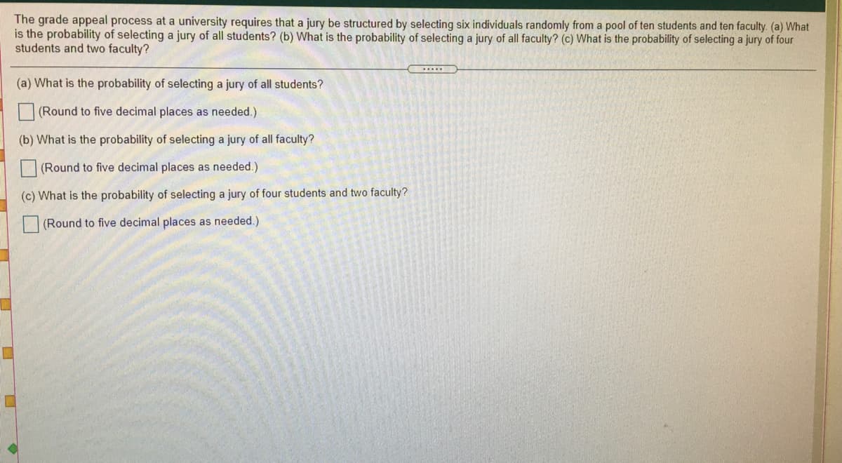 The grade appeal process at a university requires that a jury be structured by selecting six individuals randomly from a pool of ten students and ten faculty. (a) What
is the probability of selecting a jury of all students? (b) What is the probability of selecting a jury of all faculty? (c) What is the probability of selecting a jury of four
students and two faculty?
.....
(a) What is the probability of selecting a jury of all students?
| (Round to five decimal places as needed.)
(b) What is the probability of selecting a jury of all faculty?
(Round to five decimal places as needed.)
(c) What is the probability of selecting a jury of four students and two faculty?
(Round to five decimal places as needed.)
