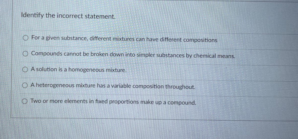 Identify the incorrect statement.
For a given substance, different mixtures can have different compositions
O Compounds cannot be broken down into simpler substances by chemical means.
O A solution is a homogeneous mixture.
O A heterogeneous mixture has a variable composition throughout.
Two or more elements in fixed proportions make up a compound.
