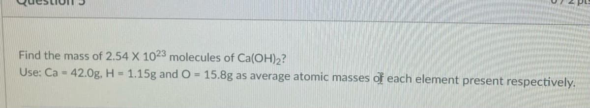 Find the mass of 2.54 X 1023 molecules of Ca(OH)2?
Use: Ca = 42.0g, H = 1.15g and O = 15.8g as average atomic masses of each element present respectively.
%D
%3.
