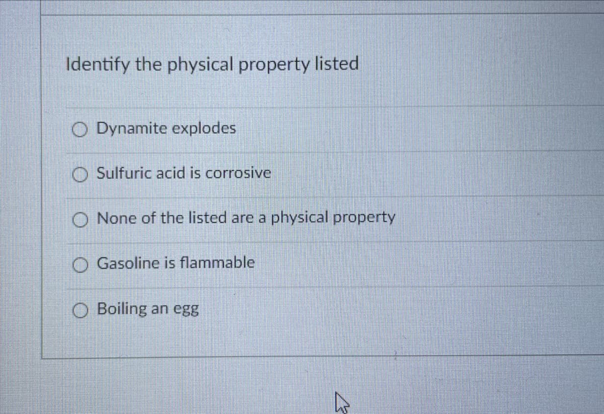 Identify the physical property listed
O Dynamite explodes
O Sulfuric acid is corrosive
O None of the listed are a physical property
O Gasoline is flammable
O Boiling an egg
