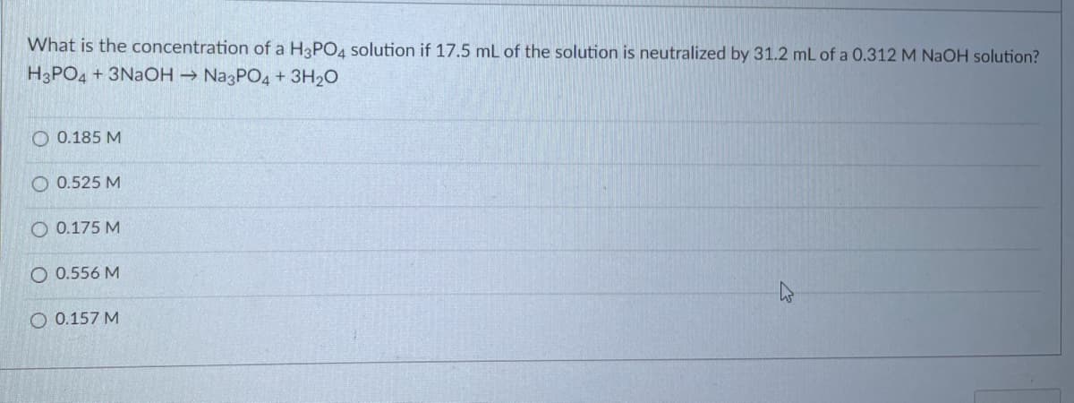 What is the concentration of a H3PO4 solution if 17.5 mL of the solution is neutralized by 31.2 mL of a 0.312 M NAOH solution?
H3PO4 + 3NAOH → NA3PO4 + 3H20
O 0.185 M
O 0.525 M
O 0.175 M
O 0.556 M
O 0.157 M
