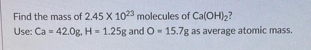 Find the mass of 2.45 X 1023 molecules of Ca(OH)2?
Use: Ca = 42.0g, H = 1.25g and O = 15.7g as average atomic mass.
