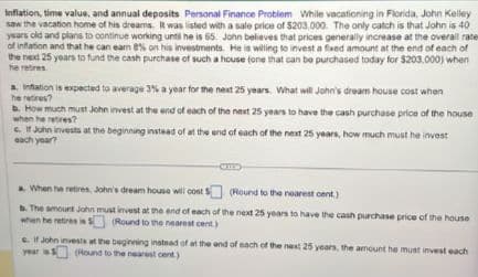 Inflation, time value, and annual deposits Personal Finance Problem While vacationing in Florida, John Kelley
saw the vacation home of his dreams. It was listed with a sale price of $203,000. The only catch is that John is 40
years old and plans to continue working until he is 65. John believes that prices generally increase at the overall rater
of inflation and that he can earn 8% on his investments. He is willing to invest a fixed amount at the end of each of
the next 25 years to fund the cash purchase of such a house (one that can be purchased today for $203.000) when
he retires
a. Inflation is expected to average 3% a year for the next 25 years. What will John's dream house cost when
he retires?
b. How much must John invest at the end of each of the next 25 years to have the cash purchase price of the house
when he retires?
c. If John invests at the beginning instead of at the end of each of the next 25 years, how much must he invest
each year?
a. When he retires, John's dream house will cost $(Round to the nearest cent.)
b. The amount John must invest at the end of each of the next 25 years to have the cash purchase price of the house
when he retires iss (Round to the nearest cent.)
e. If John invests at the beginning instead of at the end of each of the next 25 years, the amount he must invest each
year is (Round to the nearest cent)
s