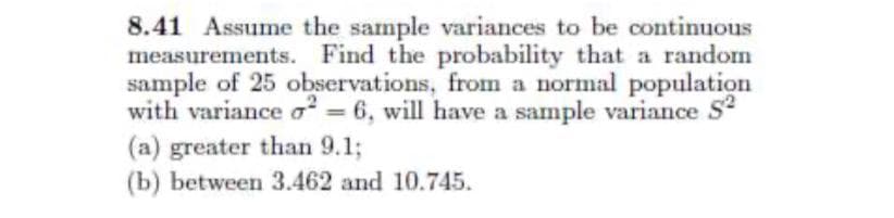 8.41 Assume the sample variances to be continuous
measurements. Find the probability that a random
sample of 25 observations, from a normal population
with variance o = 6, will have a sample variance S
(a) greater than 9.1;
(b) between 3.462 and 10.745.
