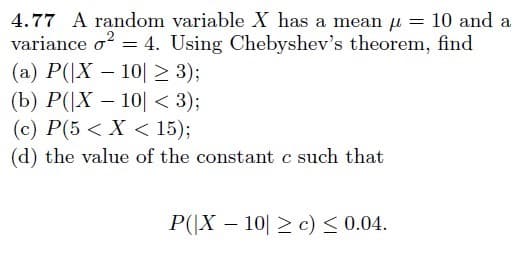 4.77 A random variable X has a mean u = 10 and a
variance o = 4. Using Chebyshev's theorem, find
(a) P(|X – 10| 2 3);
(b) P(|X – 10| < 3);
(c) P(5 < X < 15);
(d) the value of the constant c such that
P(|X – 10| > c) < 0.04.
