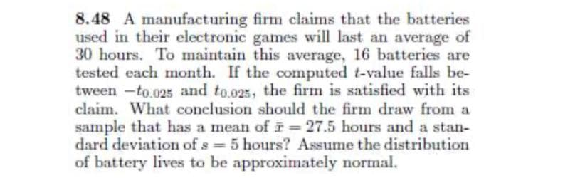 8.48 A manufacturing firm claims that the batteries
used in their electronic games will last an average of
30 hours. To maintain this average, 16 batteries are
tested each month. If the computed t-value falls be-
tween -to.025 and to.025, the firm is satisfied with its
claim. What conclusion should the firm draw from a
sample that has a mean of i 27.5 hours and a stan-
dard deviation of s 5 hours? Assume the distribution
of battery lives to be approximately normal.
