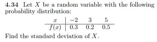4.34 Let X be a random variable with the following
probability distribution:
-2
3
f(x)
0.3
0.2
0.5
Find the standard deviation of X.
