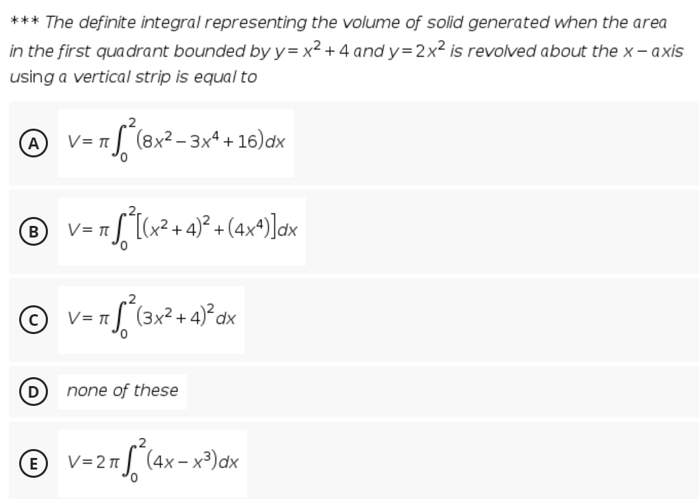 *** The definite integral representing the volume of solid generated when the area
in the first quadrant bounded by y= x² + 4 and y=2x² is revolved about the x - axis
using a vertical strip is equal to
- (8x² – 3xª + 16) dx
V= T
V = T[[(x² +4)² + (4x4)]dx
= (3x² + 4)²dx
0,
none of these
© v=2"[ (ax-x®)ax
V= 2 I
0,
