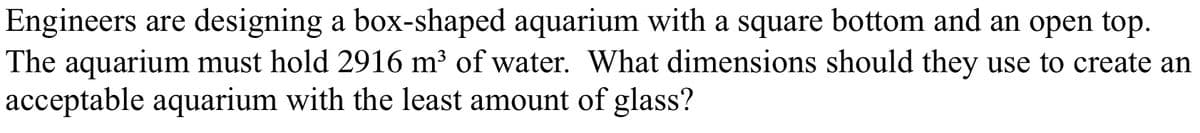 Engineers are designing a box-shaped aquarium with a square bottom and an open top.
The aquarium must hold 2916 m³ of water. What dimensions should they use to create an
acceptable aquarium with the least amount of glass?
