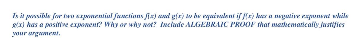 Is it possible for two exponential functions f(x) and g(x) to be equivalent if f(x) has a negative exponent while
g(x) has a positive exponent? Why or why not? Include ALGEBRAIC PROOF that mathematically justifies
your argument.
