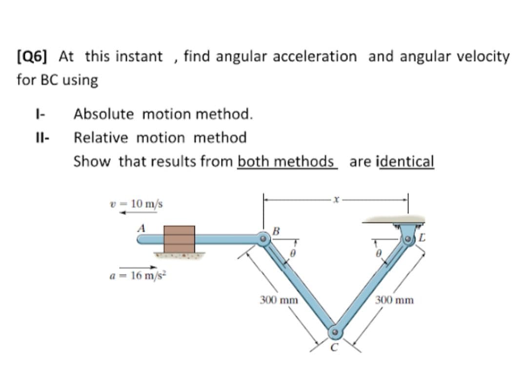 [Q6] At this instant , find angular acceleration and angular velocity
for BC using
I-
Absolute motion method.
II-
Relative motion method
Show that results from both methods are identical
v = 10 m/s
A
a = 16 m/s
300 mm
300 mm
