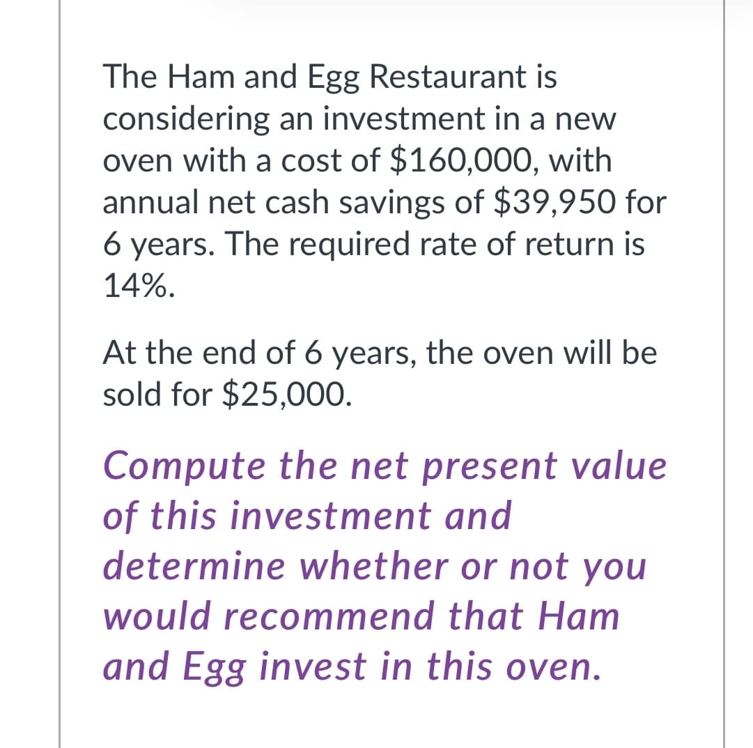 The Ham and Egg Restaurant is
considering an investment in a new
oven with a cost of $160,000, with
annual net cash savings of $39,950 for
6 years. The required rate of return is
14%.
At the end of 6 years, the oven will be
sold for $25,000.
Compute the net present value
of this investment and
determine whether or not you
would recommend that Ham
and Egg invest in this oven.
