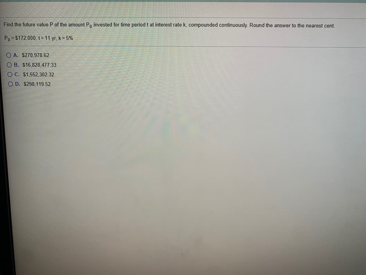 Find the future value P of the amount Po invested for time period t at interest rate k, compounded continuously. Round the answer to the nearest cent.
Po = $172,000, t= 11 yr, k=5%
O A. $270,978.62
OB. $16,828,477.33
OC. $1,552,302.32
O D. $298,119.52
