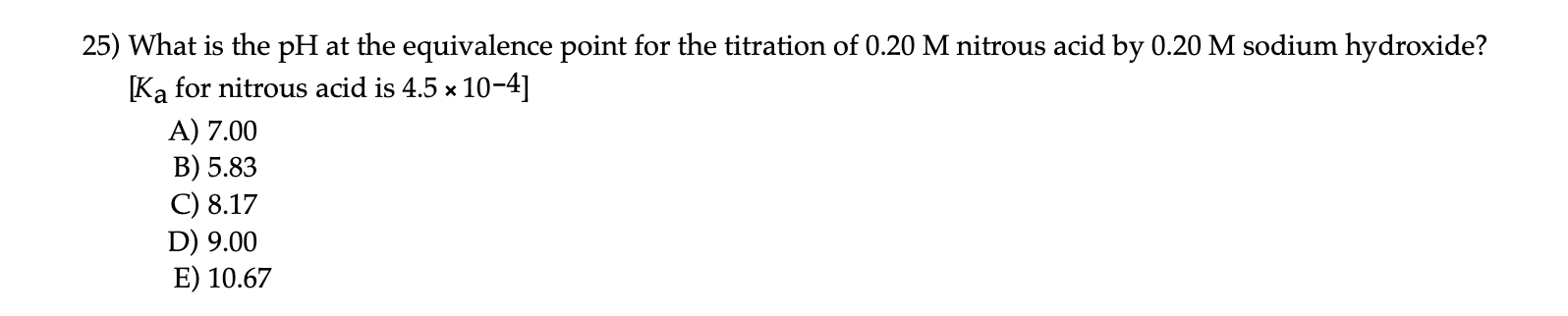 25) What is the pH at the equivalence point for the titration of 0.20 M nitrous acid by 0.20 M sodium hydroxide?
[Ka for nitrous acid is 4.5 x 10-4]
